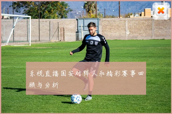 乐视直播国安对阵人和精彩赛事回顾与分析