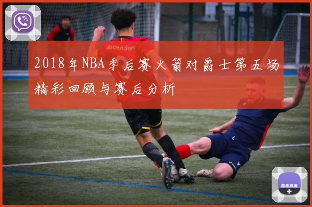 2018年NBA季后赛火箭对爵士第五场精彩回顾与赛后分析