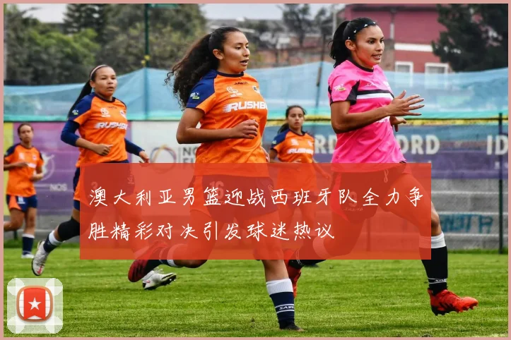 澳大利亚男篮迎战西班牙队全力争胜精彩对决引发球迷热议