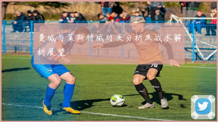 曼城与莱斯特城对决分析及战术解析展望