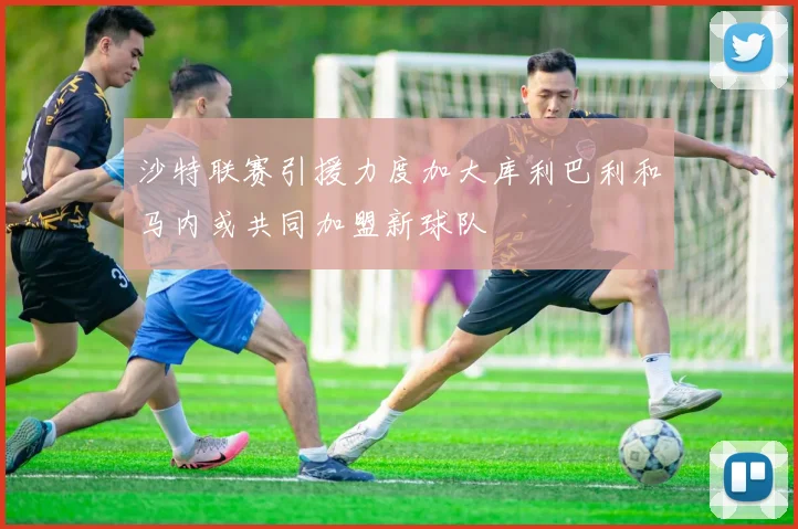 沙特联赛引援力度加大库利巴利和马内或共同加盟新球队