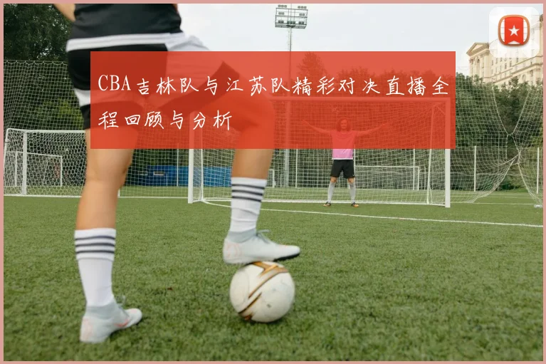 CBA吉林队与江苏队精彩对决直播全程回顾与分析