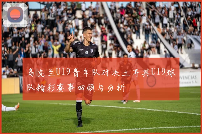 乌克兰U19青年队对决土耳其U19球队精彩赛事回顾与分析
