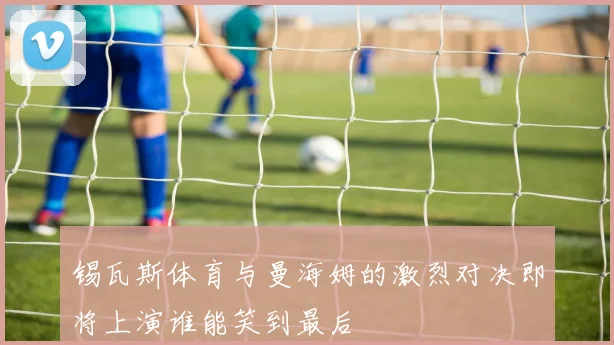 锡瓦斯体育与曼海姆的激烈对决即将上演谁能笑到最后