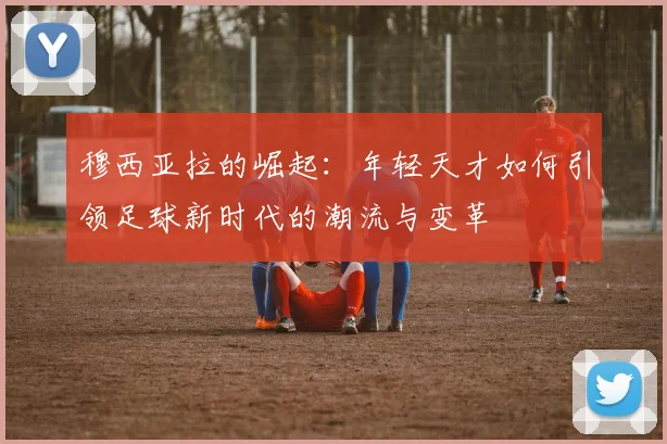 穆西亚拉的崛起：年轻天才如何引领足球新时代的潮流与变革