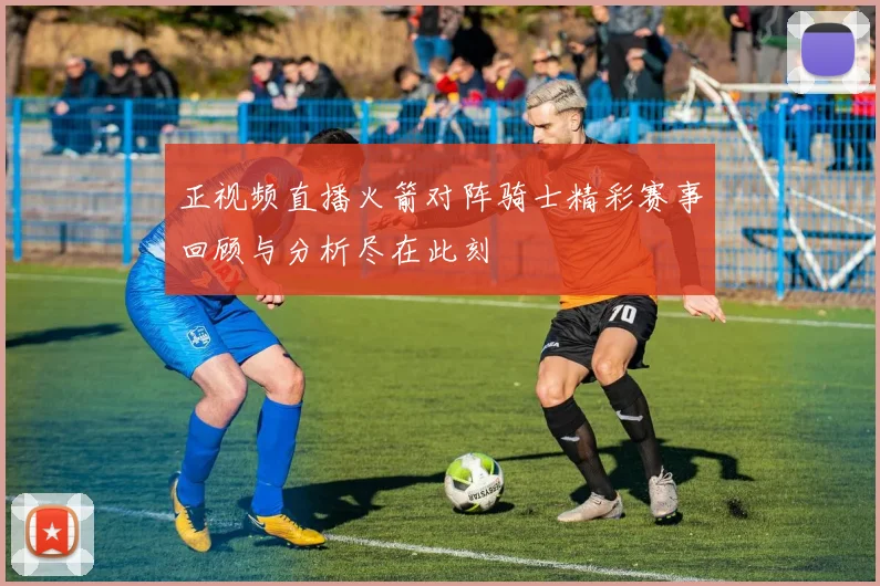 正视频直播火箭对阵骑士精彩赛事回顾与分析尽在此刻