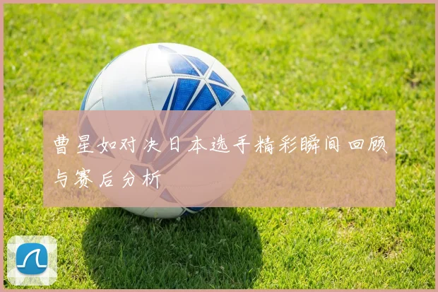 曹星如对决日本选手精彩瞬间回顾与赛后分析