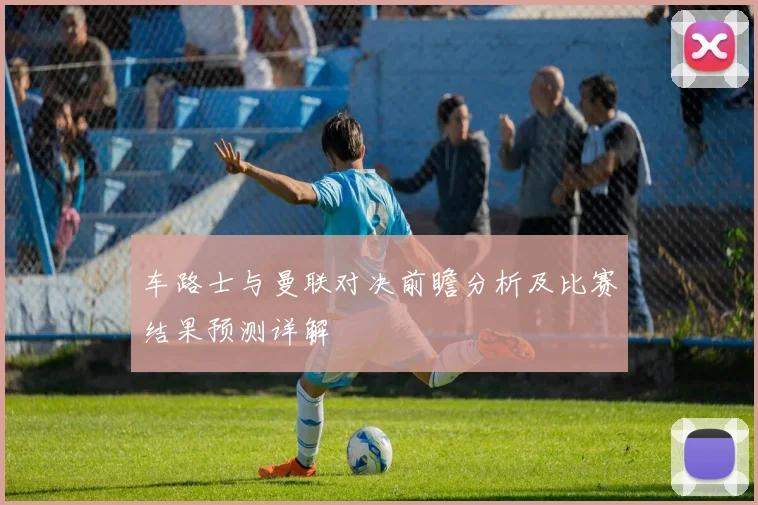 车路士与曼联对决前瞻分析及比赛结果预测详解