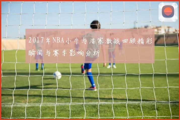 2017年NBA小牛与活塞激战回顾精彩瞬间与赛季影响分析