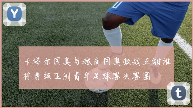 卡塔尔国奥与越南国奥激战正酣谁将晋级亚洲青年足球赛决赛圈