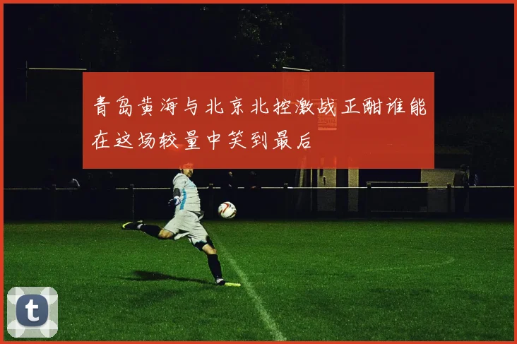 青岛黄海与北京北控激战正酣谁能在这场较量中笑到最后