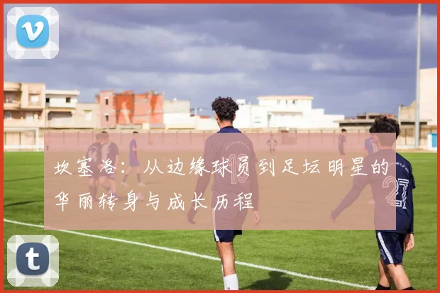 坎塞洛：从边缘球员到足坛明星的华丽转身与成长历程