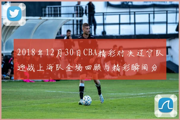 2018年12月30日CBA精彩对决辽宁队迎战上海队全场回顾与精彩瞬间分析