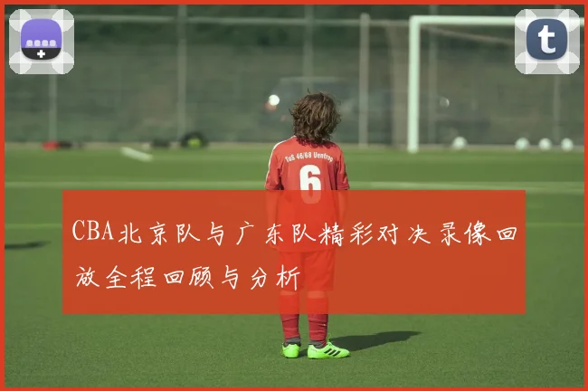 CBA北京队与广东队精彩对决录像回放全程回顾与分析