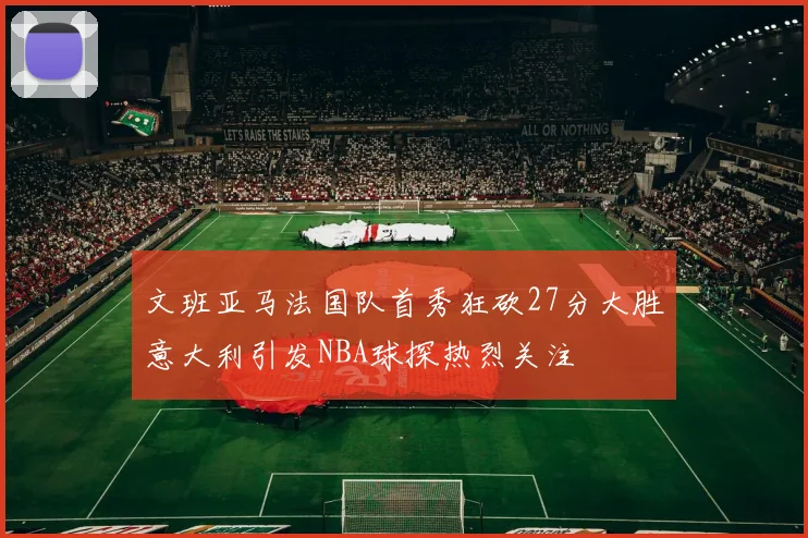文班亚马法国队首秀狂砍27分大胜意大利引发NBA球探热烈关注