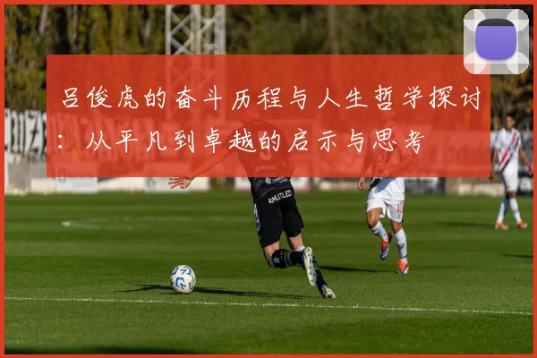 吕俊虎的奋斗历程与人生哲学探讨：从平凡到卓越的启示与思考
