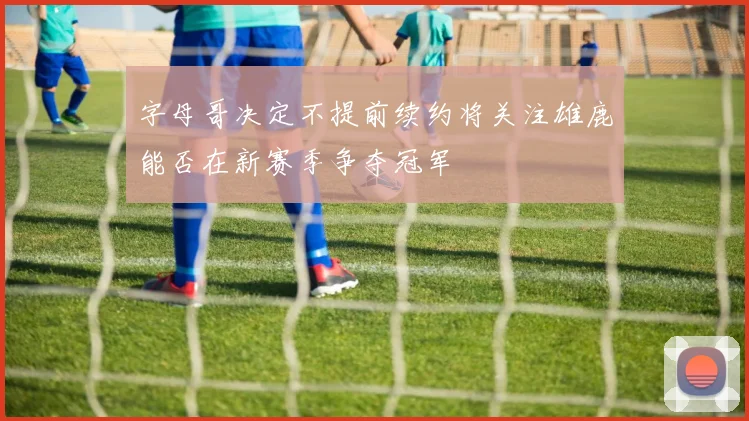 字母哥决定不提前续约将关注雄鹿能否在新赛季争夺冠军