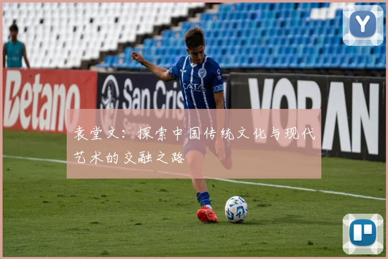 袁堂文：探索中国传统文化与现代艺术的交融之路