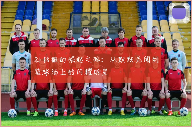 孙铭徽的崛起之路：从默默无闻到篮球场上的闪耀明星
