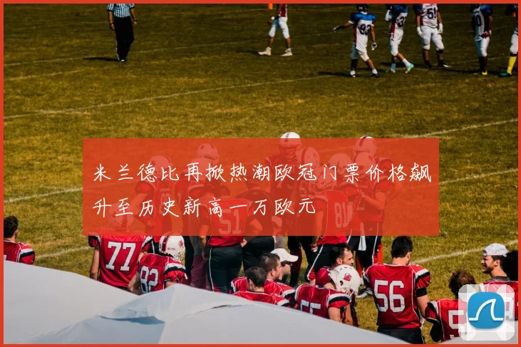 米兰德比再掀热潮欧冠门票价格飙升至历史新高一万欧元