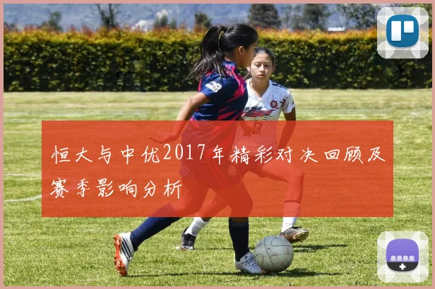 恒大与中优2017年精彩对决回顾及赛季影响分析