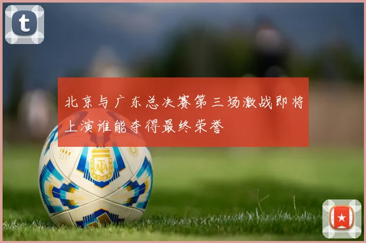 北京与广东总决赛第三场激战即将上演谁能夺得最终荣誉