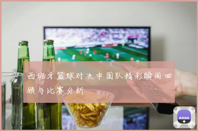 西班牙篮球对决中国队精彩瞬间回顾与比赛分析