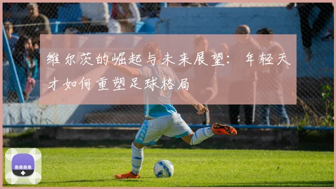 维尔茨的崛起与未来展望：年轻天才如何重塑足球格局