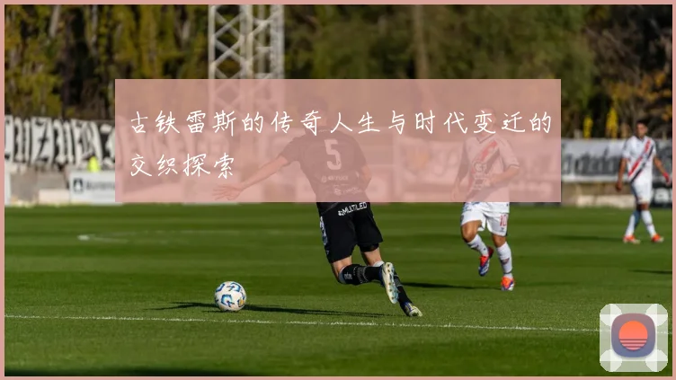 古铁雷斯的传奇人生与时代变迁的交织探索