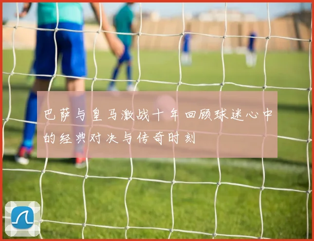巴萨与皇马激战十年回顾球迷心中的经典对决与传奇时刻