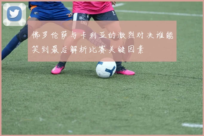 佛罗伦萨与卡利亚的激烈对决谁能笑到最后解析比赛关键因素