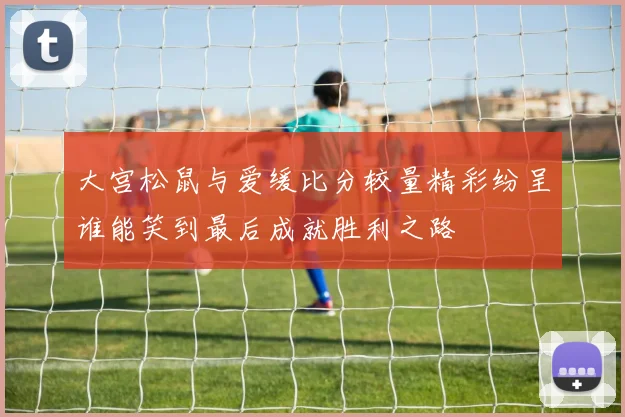 大宫松鼠与爱缓比分较量精彩纷呈谁能笑到最后成就胜利之路