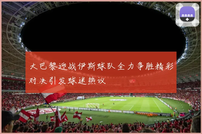 大巴黎迎战伊斯球队全力争胜精彩对决引发球迷热议