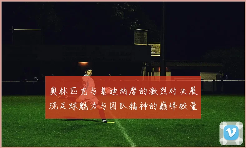 奥林匹克与基迪纳摩的激烈对决展现足球魅力与团队精神的巅峰较量