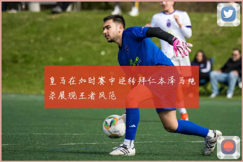 皇马在加时赛中逆转拜仁本泽马绝杀展现王者风范
