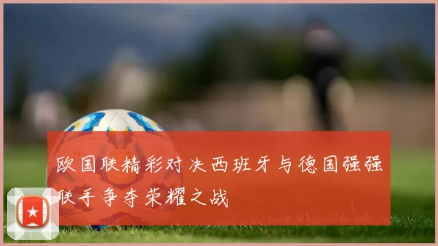 欧国联精彩对决西班牙与德国强强联手争夺荣耀之战