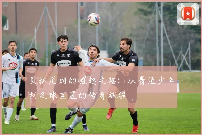 贝林厄姆的崛起之路：从青涩少年到足球巨星的传奇旅程