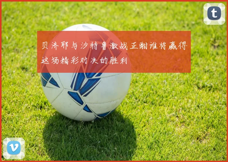 贝济耶与沙特鲁激战正酣谁将赢得这场精彩对决的胜利