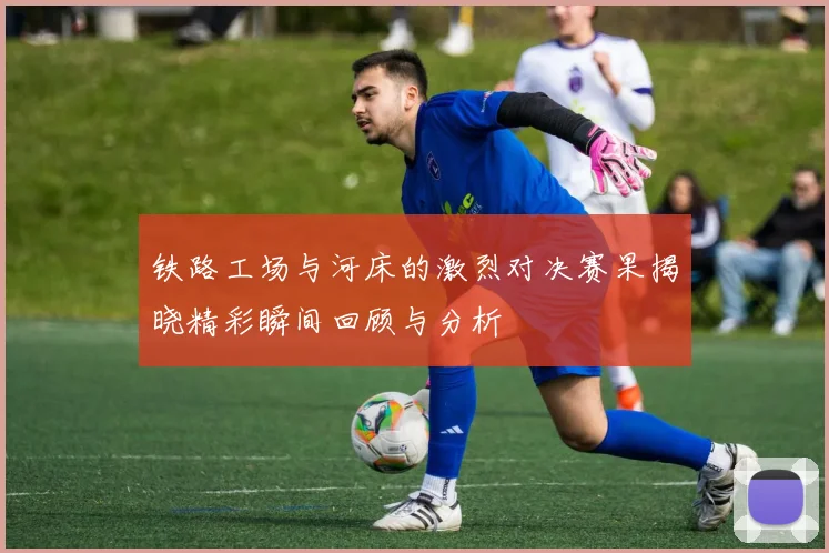 铁路工场与河床的激烈对决赛果揭晓精彩瞬间回顾与分析