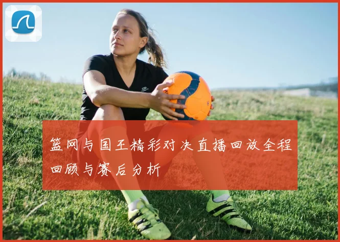 篮网与国王精彩对决直播回放全程回顾与赛后分析