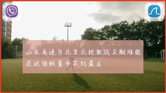 山东高速与北京北控激战正酣谁能在这场较量中笑到最后
