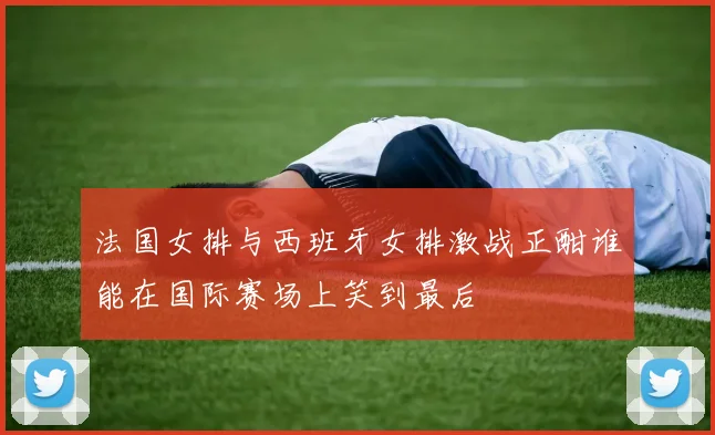 法国女排与西班牙女排激战正酣谁能在国际赛场上笑到最后